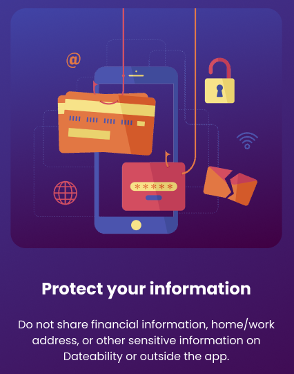 Protect your information: Do not share financial information, home/work address, or other sensitive information on Dateability or outside the app.
